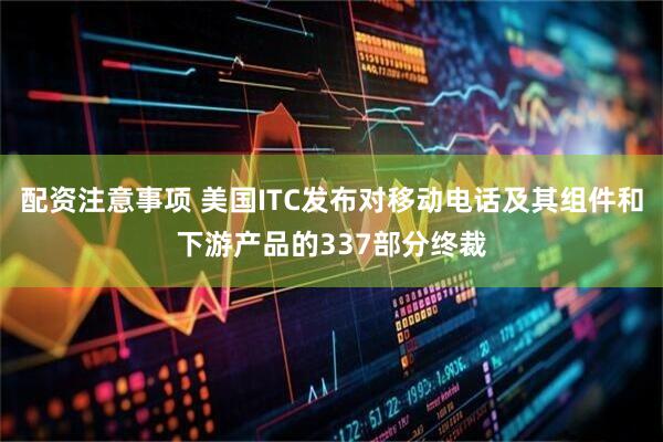 配资注意事项 美国ITC发布对移动电话及其组件和下游产品的337部分终裁