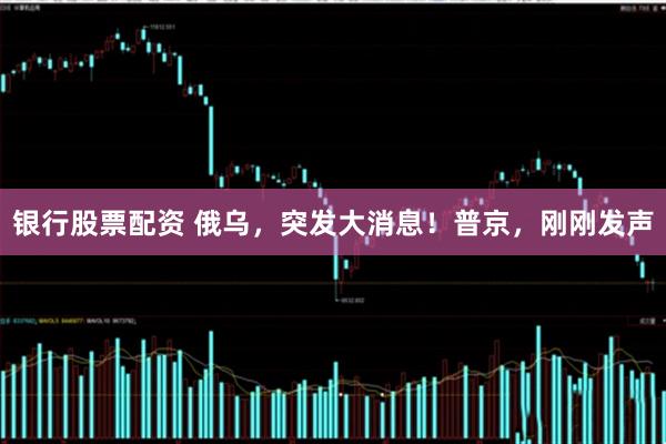 银行股票配资 俄乌，突发大消息！普京，刚刚发声