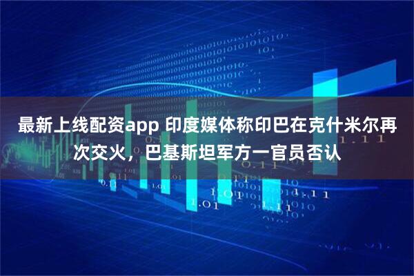 最新上线配资app 印度媒体称印巴在克什米尔再次交火，巴基斯坦军方一官员否认