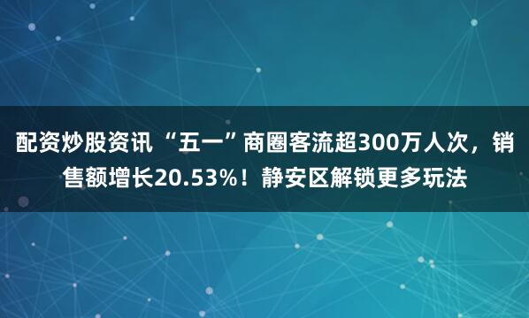配资炒股资讯 “五一”商圈客流超300万人次，销售额增长20.53%！静安区解锁更多玩法