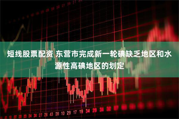短线股票配资 东营市完成新一轮碘缺乏地区和水源性高碘地区的划定