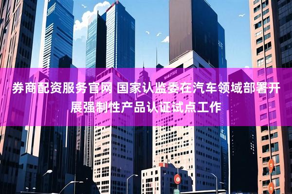 券商配资服务官网 国家认监委在汽车领域部署开展强制性产品认证试点工作