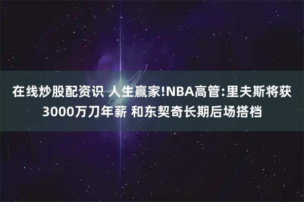 在线炒股配资识 人生赢家!NBA高管:里夫斯将获3000万刀年薪 和东契奇长期后场搭档