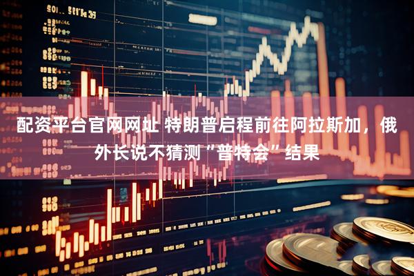 配资平台官网网址 特朗普启程前往阿拉斯加，俄外长说不猜测“普特会”结果
