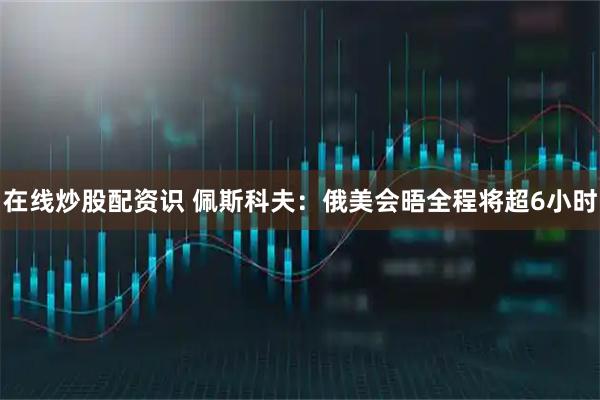 在线炒股配资识 佩斯科夫：俄美会晤全程将超6小时