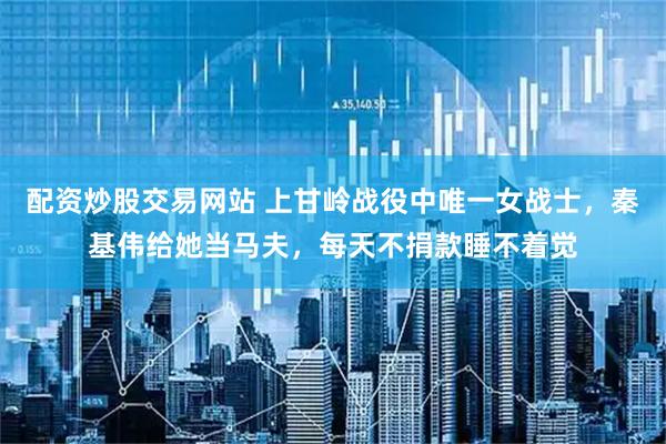 配资炒股交易网站 上甘岭战役中唯一女战士，秦基伟给她当马夫，每天不捐款睡不着觉
