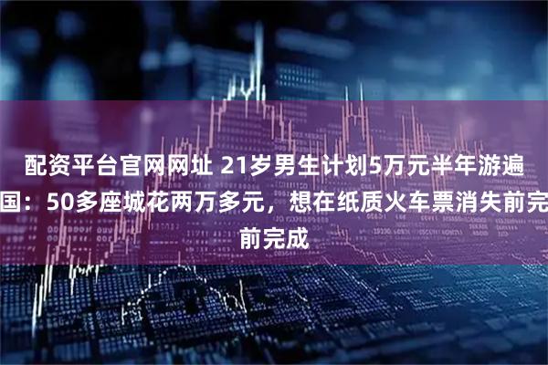 配资平台官网网址 21岁男生计划5万元半年游遍中国：50多座城花两万多元，想在纸质火车票消失前完成
