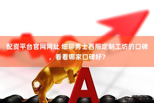 配资平台官网网址 细聊男士西服定制工坊的口碑，看看哪家口碑好？