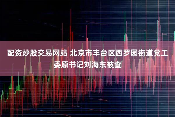 配资炒股交易网站 北京市丰台区西罗园街道党工委原书记刘海东被查