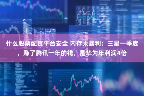 什么股票配资平台安全 内存太暴利：三星一季度，赚了腾讯一年的钱，是华为年利润4倍