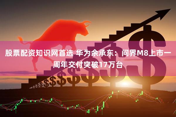 股票配资知识网首选 华为余承东：问界M8上市一周年交付突破17万台