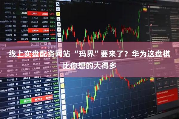 线上实盘配资网站 “玛界”要来了？华为这盘棋比你想的大得多