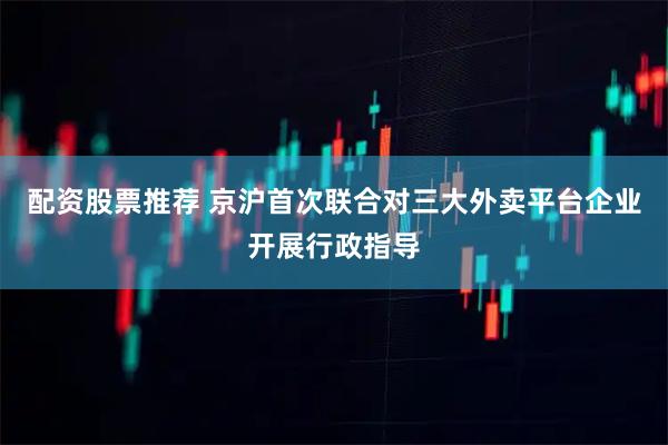 配资股票推荐 京沪首次联合对三大外卖平台企业开展行政指导