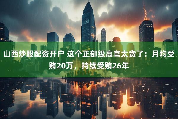山西炒股配资开户 这个正部级高官太贪了：月均受贿20万，持续受贿26年