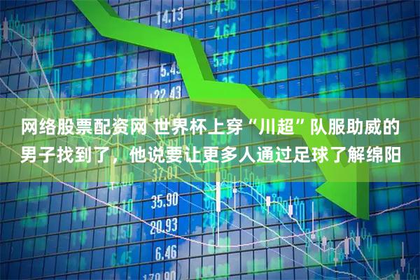 网络股票配资网 世界杯上穿“川超”队服助威的男子找到了，他说要让更多人通过足球了解绵阳