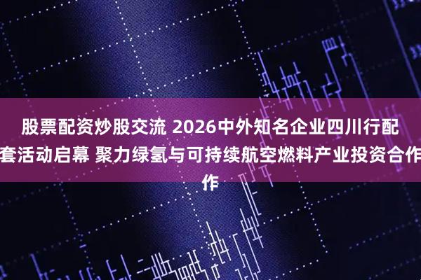 股票配资炒股交流 2026中外知名企业四川行配套活动启幕 聚力绿氢与可持续航空燃料产业投资合作