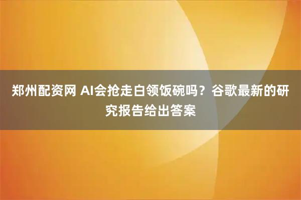 郑州配资网 AI会抢走白领饭碗吗？谷歌最新的研究报告给出答案