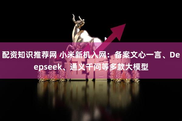 配资知识推荐网 小米新机入网：备案文心一言、Deepseek、通义千问等多款大模型
