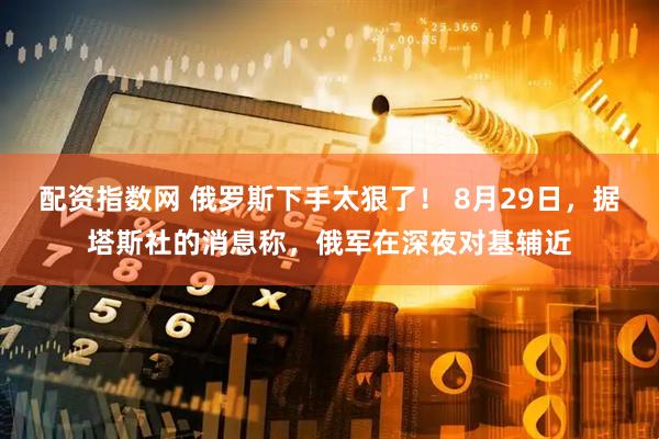 配资指数网 俄罗斯下手太狠了！ 8月29日，据塔斯社的消息称，俄军在深夜对基辅近