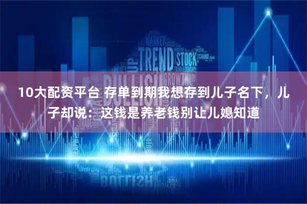 10大配资平台 存单到期我想存到儿子名下，儿子却说：这钱是养老钱别让儿媳知道